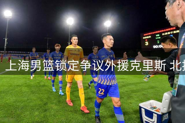 上海男篮锁定争议外援克里斯 北控全新教练组引热议