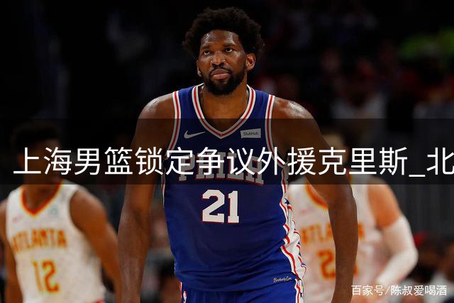 上海男篮锁定争议外援克里斯 北控全新教练组引热议