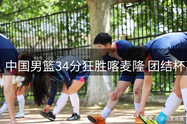 中国男篮34分狂胜喀麦隆 团结杯喜迎开门红