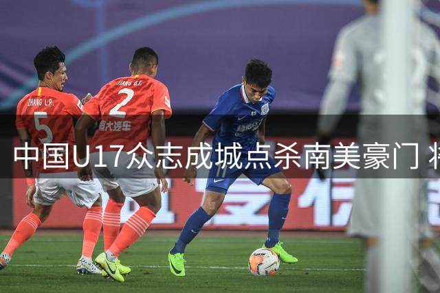 中国U17众志成城点杀南美豪门 将与英超劲旅再演巅峰对决
