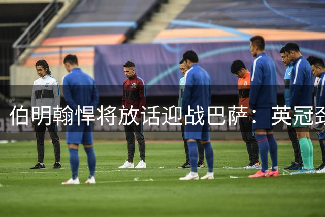 伯明翰悍将放话迎战巴萨：英冠劲旅欲用铁血防守制造惊喜