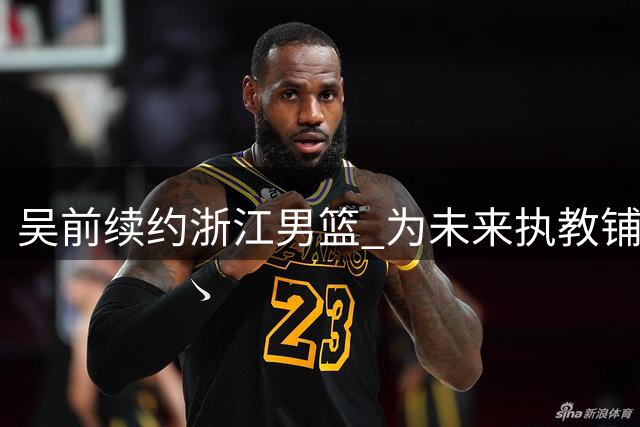 吴前续约浙江男篮 为未来执教铺路
