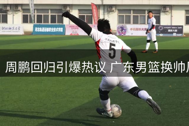 周鹏回归引爆热议 广东男篮换帅风波背后的战略考量