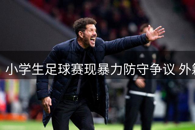 小学生足球赛现暴力防守争议 外籍球员遭恶意侵犯裁判未制止