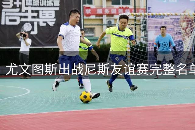 尤文图斯出战尼斯友谊赛完整名单曝光 夏窗新援悉数入选