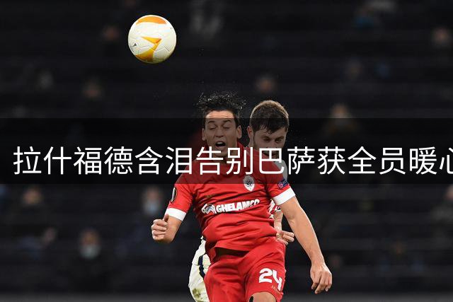 拉什福德含泪告别巴萨获全员暖心祝福 1年租借生涯写满感动