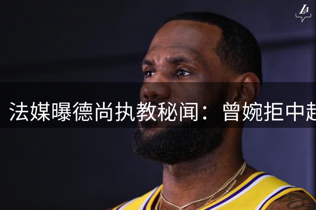 法媒曝德尚执教秘闻：曾婉拒中超天价合同 沙特或成下一站