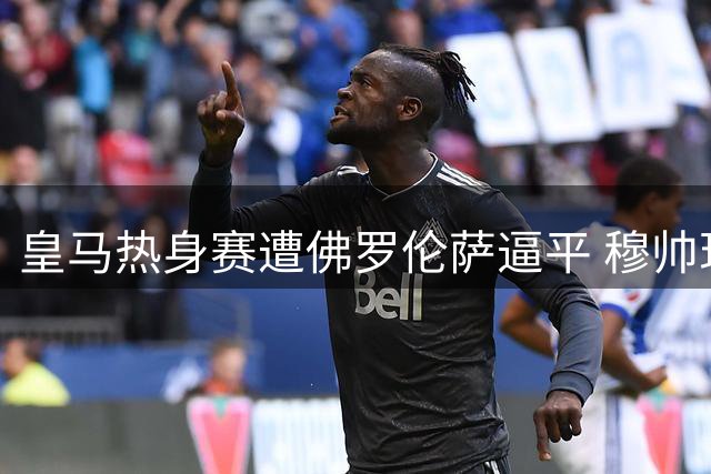 皇马热身赛遭佛罗伦萨逼平 穆帅现场神色凝重显无奈
