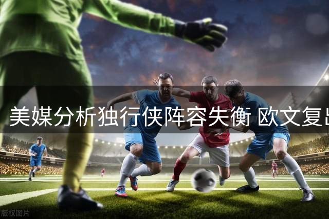 美媒分析独行侠阵容失衡 欧文复出将成后场救星