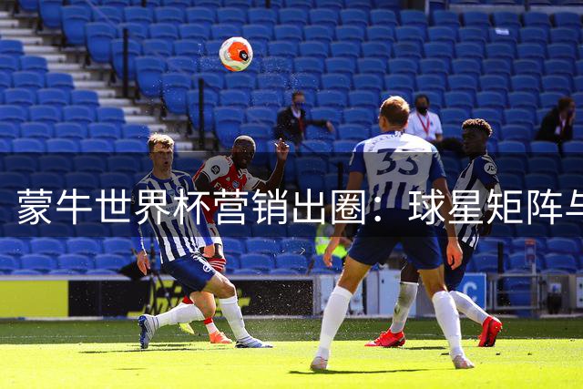 蒙牛世界杯营销出圈：球星矩阵与内容长跑双线发力