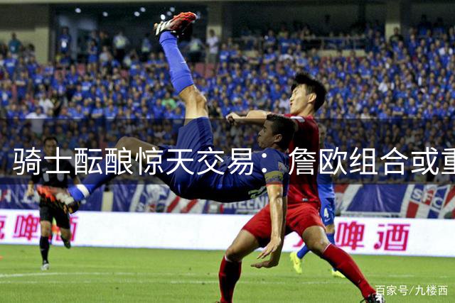 骑士酝酿惊天交易：詹欧组合或重现克城 三方8人方案引热议