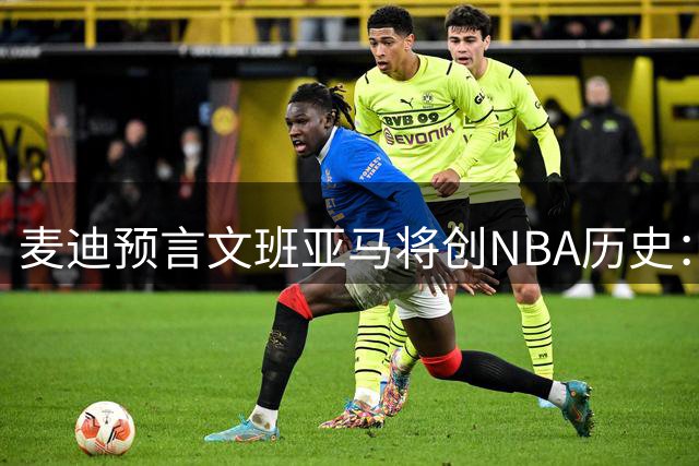 麦迪预言文班亚马将创NBA历史：下赛季MVP与DPOY双料王诞生