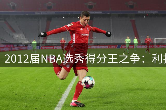 2012届NBA选秀得分王之争：利拉德场均25.1分力压浓眉登顶