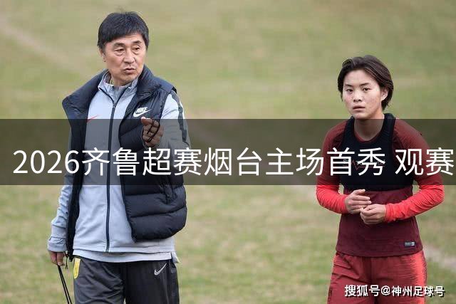 2026齐鲁超赛烟台主场首秀 观赛礼包及入场须知全揭秘